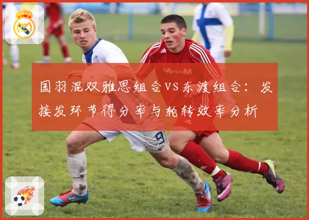 国羽混双雅思组合vs东渡组合：发接发环节得分率与轮转效率分析
