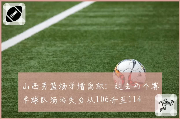 山西男篮杨学增离职：过去两个赛季球队场均失分从106升至114