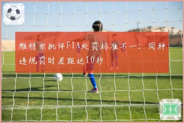 维特尔批评FIA处罚标准不一：同种违规罚时差距达10秒