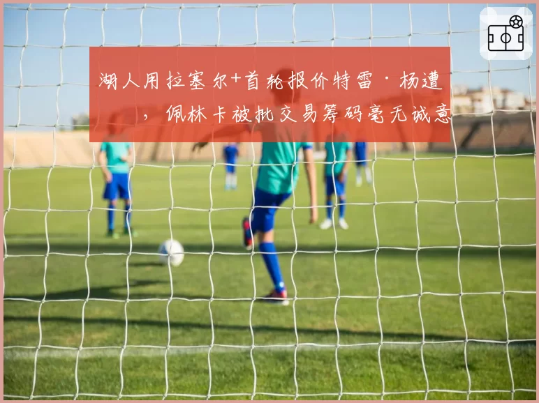 湖人用拉塞尔+首轮报价特雷·杨遭拒，佩林卡被批交易筹码毫无诚意