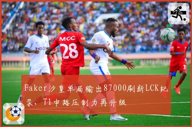 Faker沙皇单局输出87000刷新LCK纪录，T1中路压制力再升级