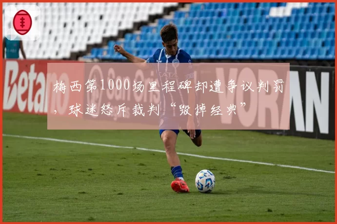 梅西第1000场里程碑却遭争议判罚，球迷怒斥裁判“毁掉经典”