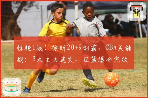 惊艳1战!徐昕20+9制霸,CBA关键战:3大主力迷失,辽篮爆冷完败