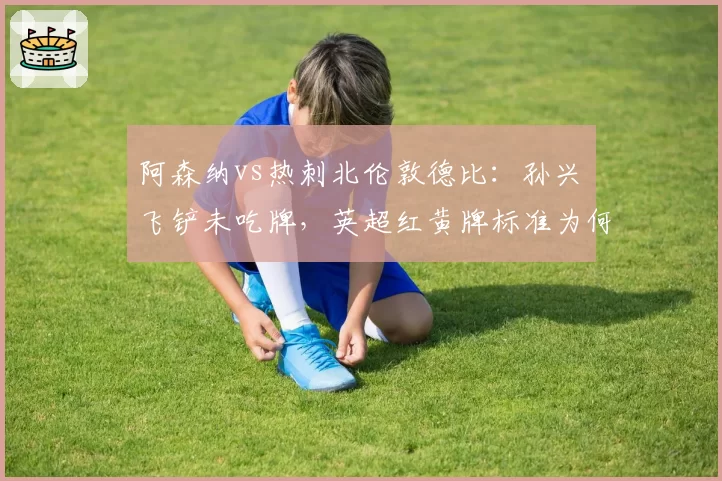 阿森纳vs热刺北伦敦德比：孙兴慜飞铲未吃牌，英超红黄牌标准为何不一？