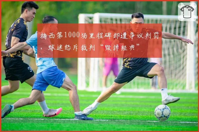 梅西第1000场里程碑却遭争议判罚，球迷怒斥裁判“毁掉经典”