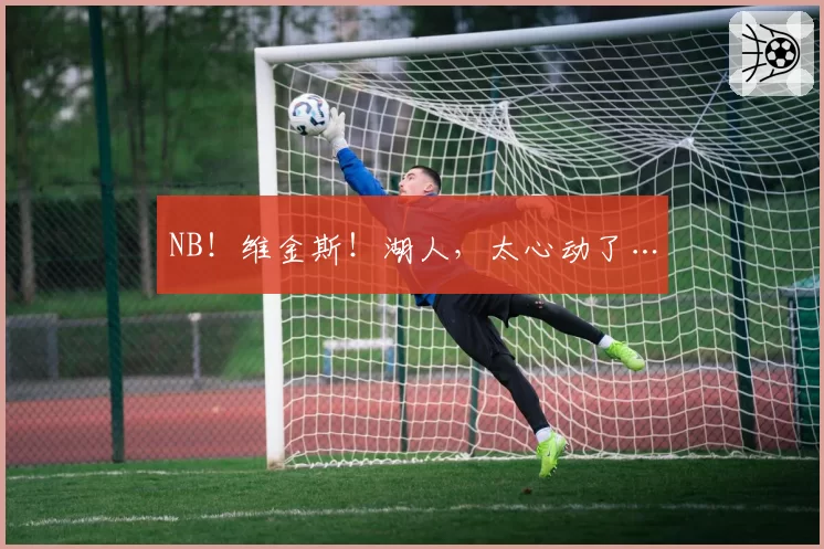NB！维金斯！湖人，太心动了…