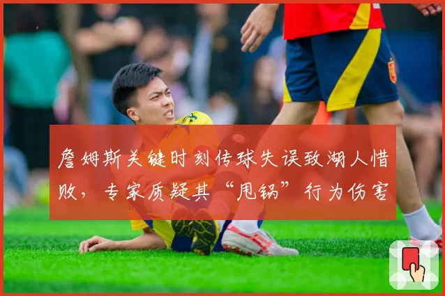 詹姆斯关键时刻传球失误致湖人惜败，专家质疑其“甩锅”行为伤害球队夺冠前景