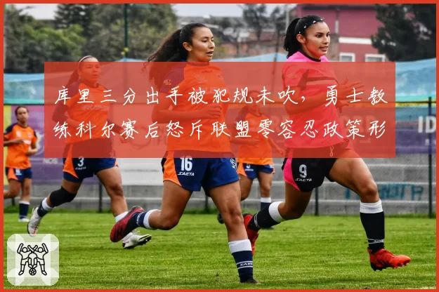 库里三分出手被犯规未吹，勇士教练科尔赛后怒斥联盟零容忍政策形同虚设