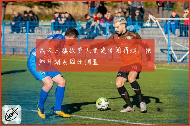 武汉三镇投资人变更传闻再起，换帅计划或因此搁置