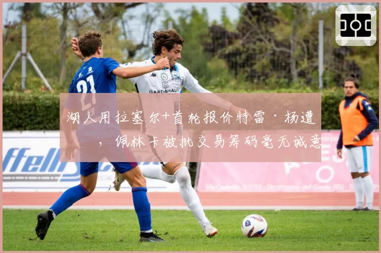 湖人用拉塞尔+首轮报价特雷·杨遭拒,佩林卡被批交易筹码毫无诚意