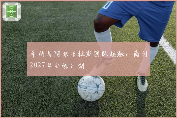 辛纳与阿尔卡拉斯团队接触，商讨2027年合练计划