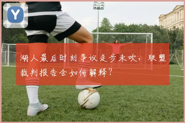 湖人最后时刻争议走步未吹，联盟裁判报告会如何解释？