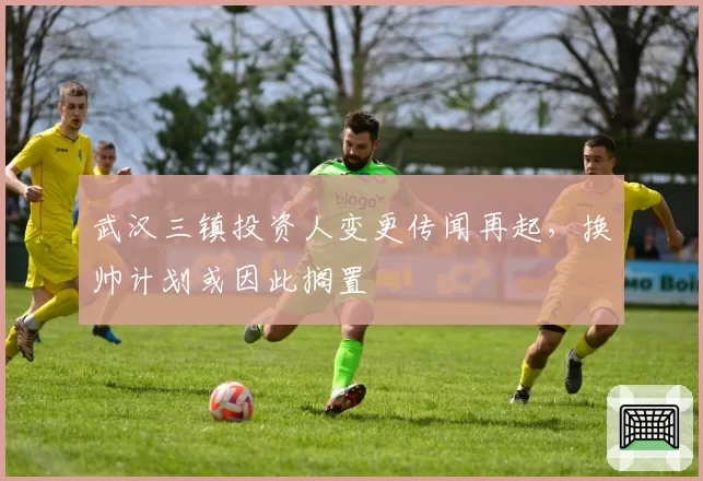 武汉三镇投资人变更传闻再起，换帅计划或因此搁置