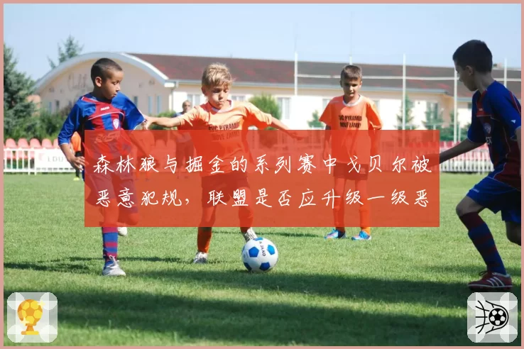 森林狼与掘金的系列赛中戈贝尔被恶意犯规，联盟是否应升级一级恶意判罚