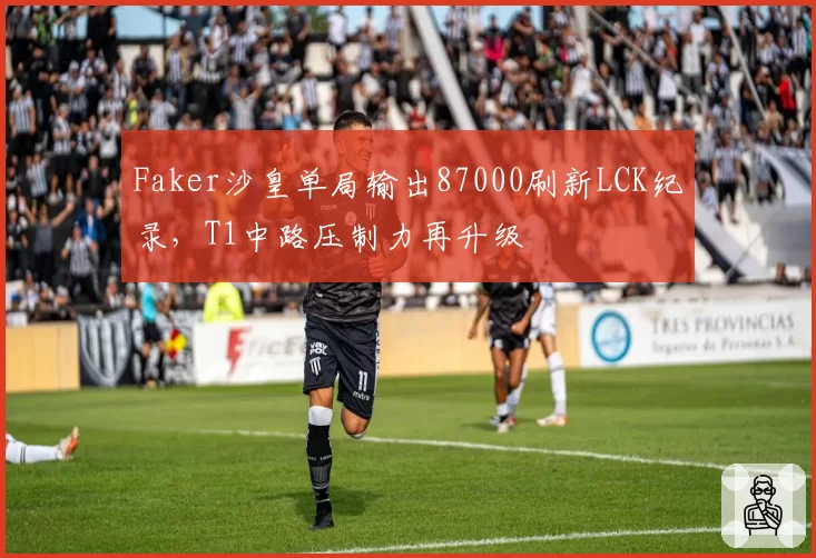 Faker沙皇单局输出87000刷新LCK纪录，T1中路压制力再升级