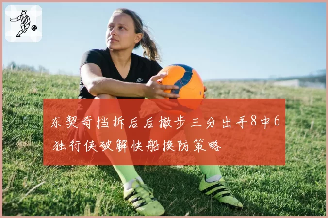 东契奇挡拆后后撤步三分出手8中6 独行侠破解快船换防策略