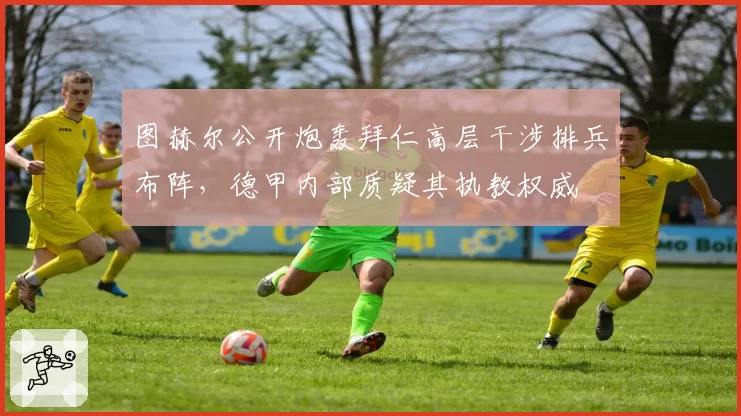 图赫尔公开炮轰拜仁高层干涉排兵布阵，德甲内部质疑其执教权威