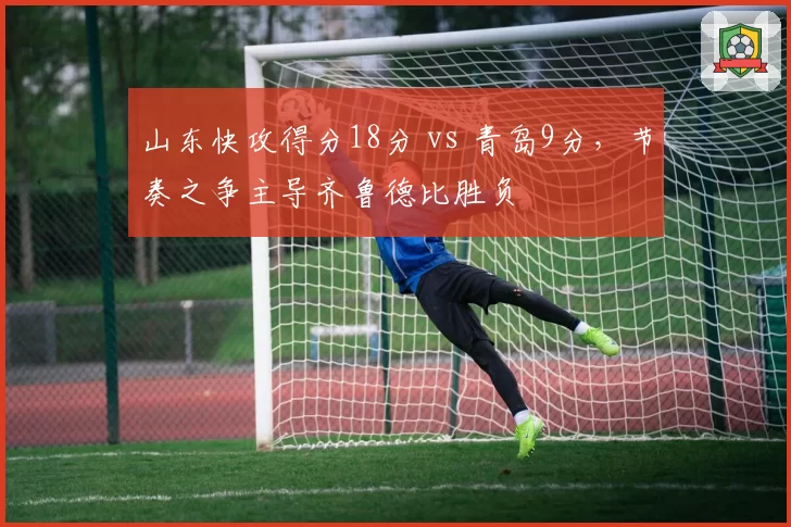 山东快攻得分18分 vs 青岛9分，节奏之争主导齐鲁德比胜负