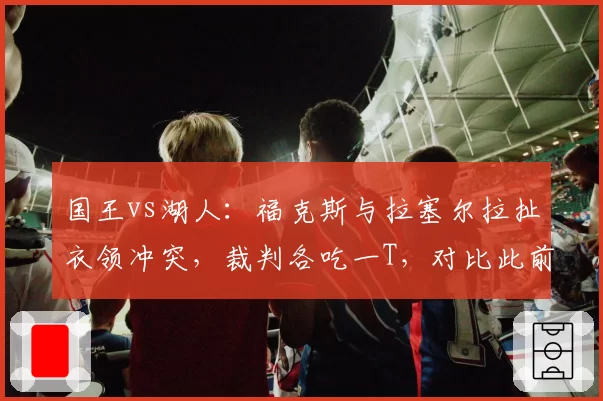 国王vs湖人：福克斯与拉塞尔拉扯衣领冲突，裁判各吃一T，对比此前拉塞尔类似动作被罚