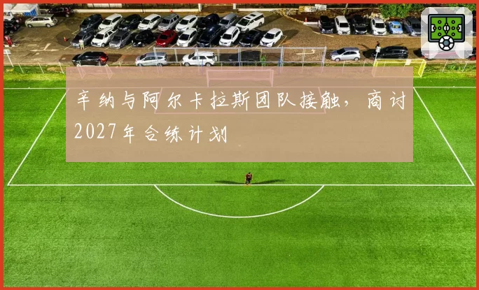 辛纳与阿尔卡拉斯团队接触，商讨2027年合练计划