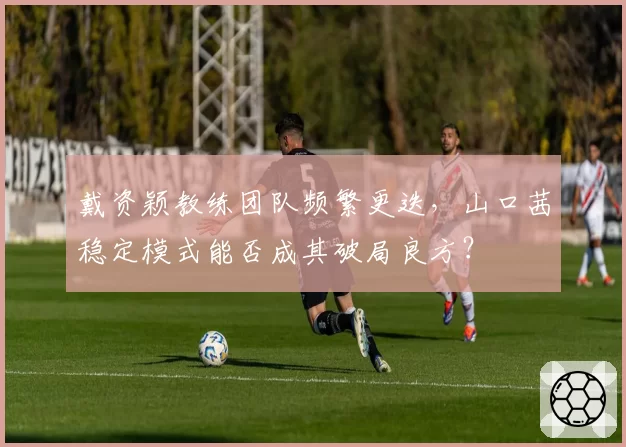 戴资颖教练团队频繁更迭，山口茜稳定模式能否成其破局良方？