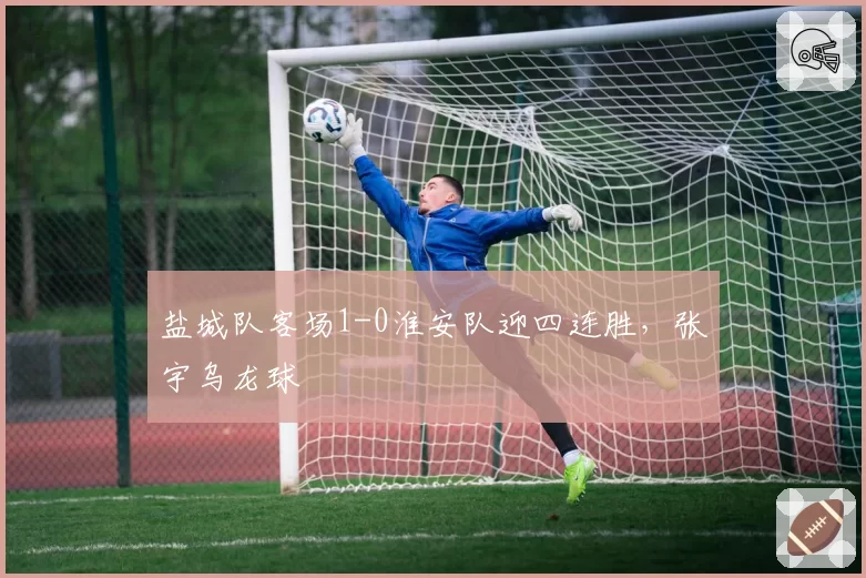盐城队客场1-0淮安队迎四连胜，张宇乌龙球