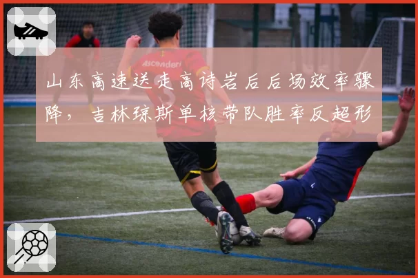 山东高速送走高诗岩后后场效率骤降，吉林琼斯单核带队胜率反超形成对比
