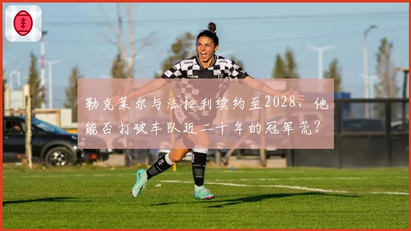 勒克莱尔与法拉利续约至2028,他能否打破车队近二十年的冠军荒?