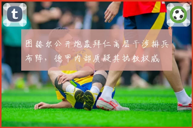 图赫尔公开炮轰拜仁高层干涉排兵布阵，德甲内部质疑其执教权威