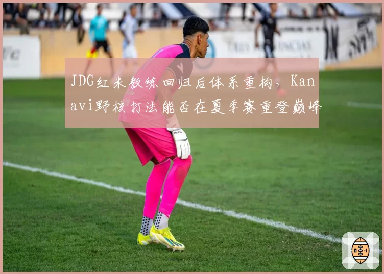 JDG红米教练回归后体系重构，Kanavi野核打法能否在夏季赛重登巅峰？