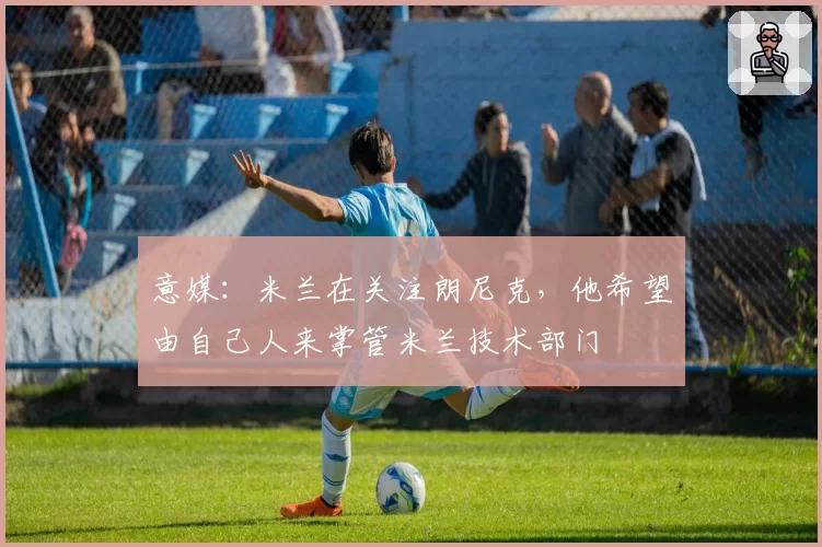 意媒：米兰在关注朗尼克，他希望由自己人来掌管米兰技术部门