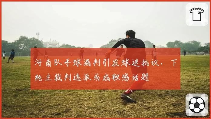 河南队手球漏判引发球迷抗议，下轮主裁判选派或成敏感话题