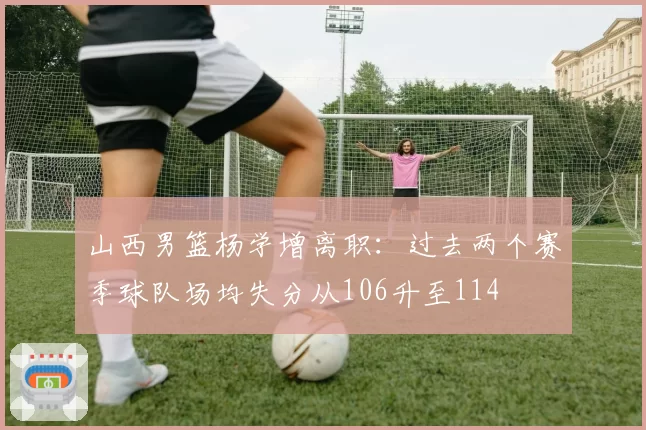 山西男篮杨学增离职：过去两个赛季球队场均失分从106升至114