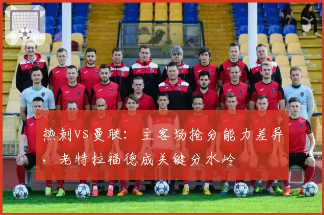 热刺vs曼联：主客场抢分能力差异，老特拉福德成关键分水岭