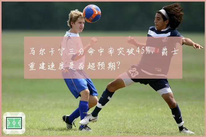马尔卡宁三分命中率突破45%,爵士重建速度是否超预期?