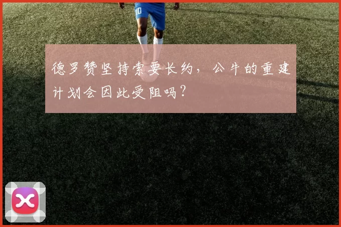 德罗赞坚持索要长约，公牛的重建计划会因此受阻吗？
