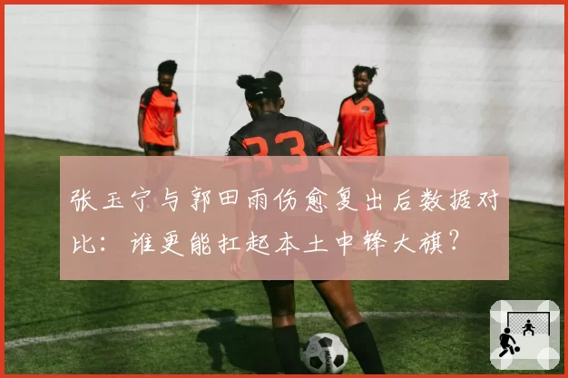 张玉宁与郭田雨伤愈复出后数据对比：谁更能扛起本土中锋大旗？