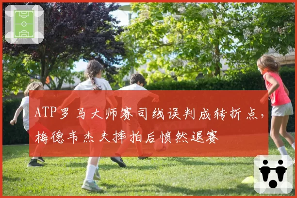 ATP罗马大师赛司线误判成转折点，梅德韦杰夫摔拍后愤然退赛
