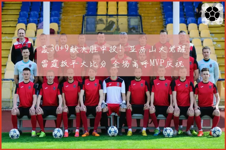 轰30+9献决胜中投！亚历山大觉醒雷霆扳平大比分 全场高呼MVP庆祝