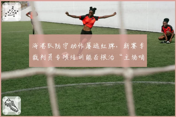 海港队防守动作屡逃红牌,新赛季裁判员专项培训能否根治“主场哨”?