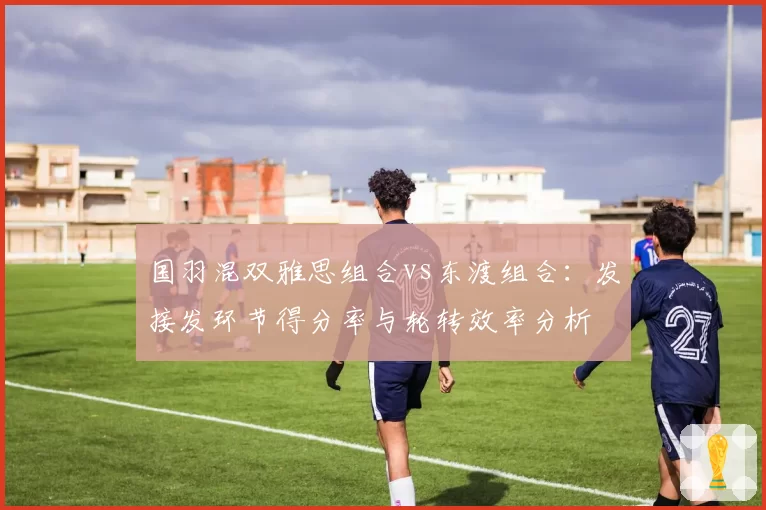国羽混双雅思组合vs东渡组合：发接发环节得分率与轮转效率分析