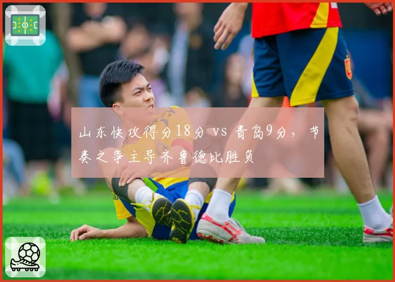 山东快攻得分18分 vs 青岛9分，节奏之争主导齐鲁德比胜负