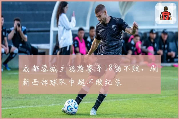 成都蓉城主场跨赛季18场不败，刷新西部球队中超不败纪录