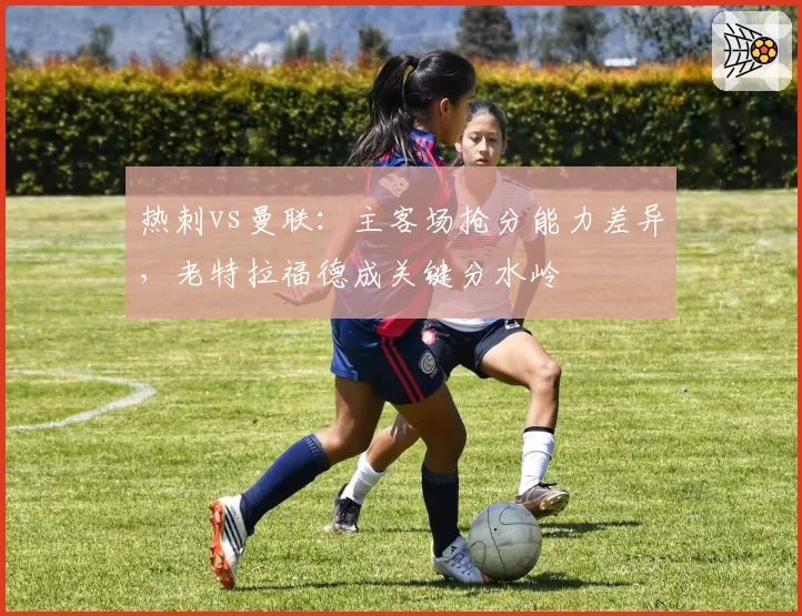 热刺vs曼联：主客场抢分能力差异，老特拉福德成关键分水岭