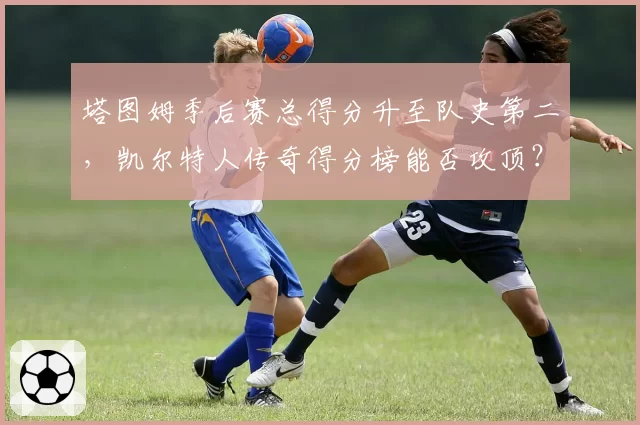 塔图姆季后赛总得分升至队史第二，凯尔特人传奇得分榜能否攻顶？