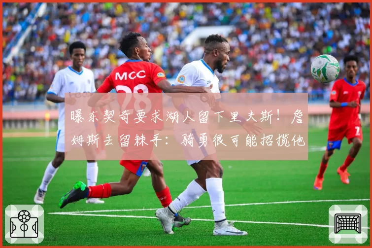 曝东契奇要求湖人留下里夫斯！詹姆斯去留棘手：骑勇很可能招揽他