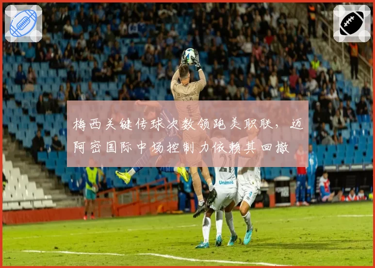 梅西关键传球次数领跑美职联，迈阿密国际中场控制力依赖其回撤