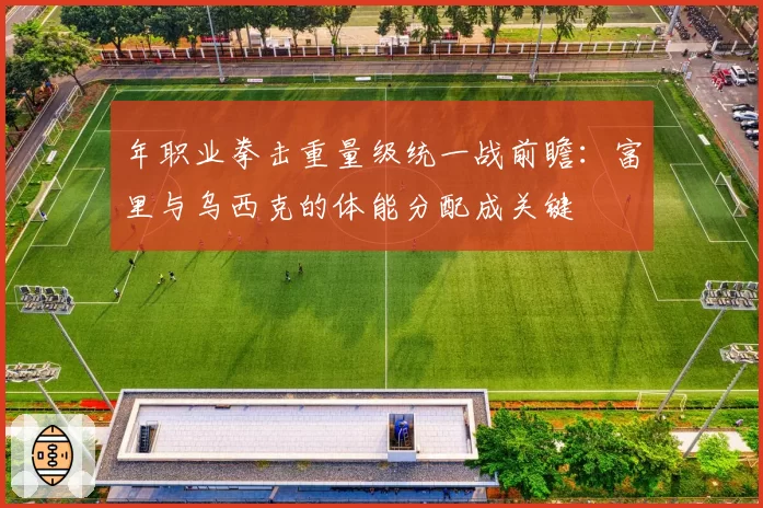 年职业拳击重量级统一战前瞻：富里与乌西克的体能分配成关键