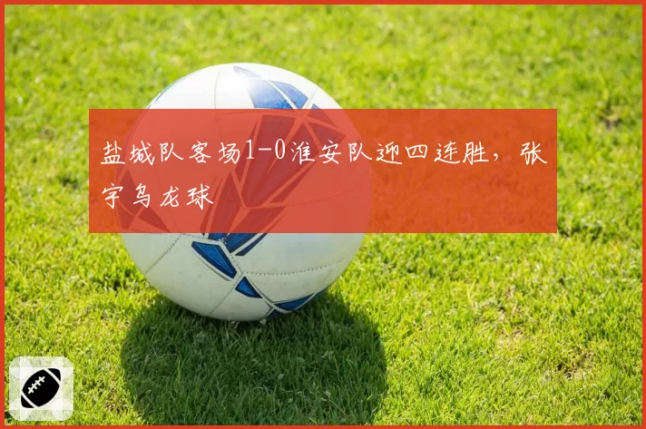 盐城队客场1-0淮安队迎四连胜，张宇乌龙球