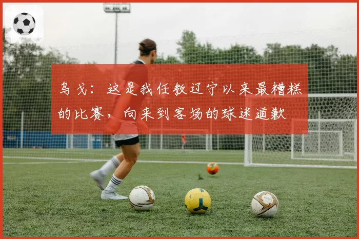 乌戈：这是我任教辽宁以来最糟糕的比赛，向来到客场的球迷道歉